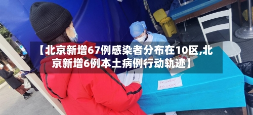 【北京新增67例感染者分布在10区,北京新增6例本土病例行动轨迹】