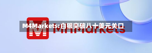 M4Markets:白银突破八十美元关口