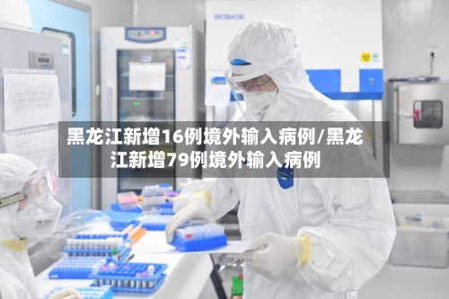 黑龙江新增16例境外输入病例/黑龙江新增79例境外输入病例