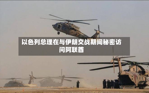 以色列总理在与伊朗交战期间秘密访问阿联酋