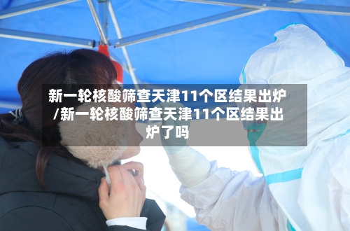 新一轮核酸筛查天津11个区结果出炉/新一轮核酸筛查天津11个区结果出炉了吗