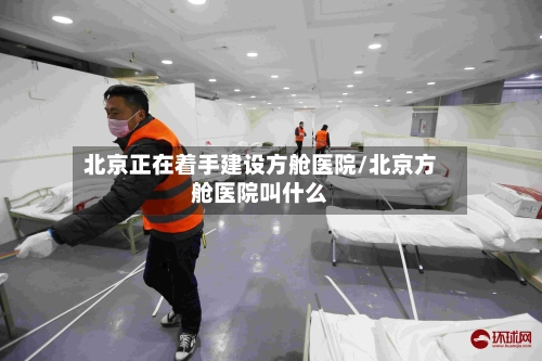 北京正在着手建设方舱医院/北京方舱医院叫什么